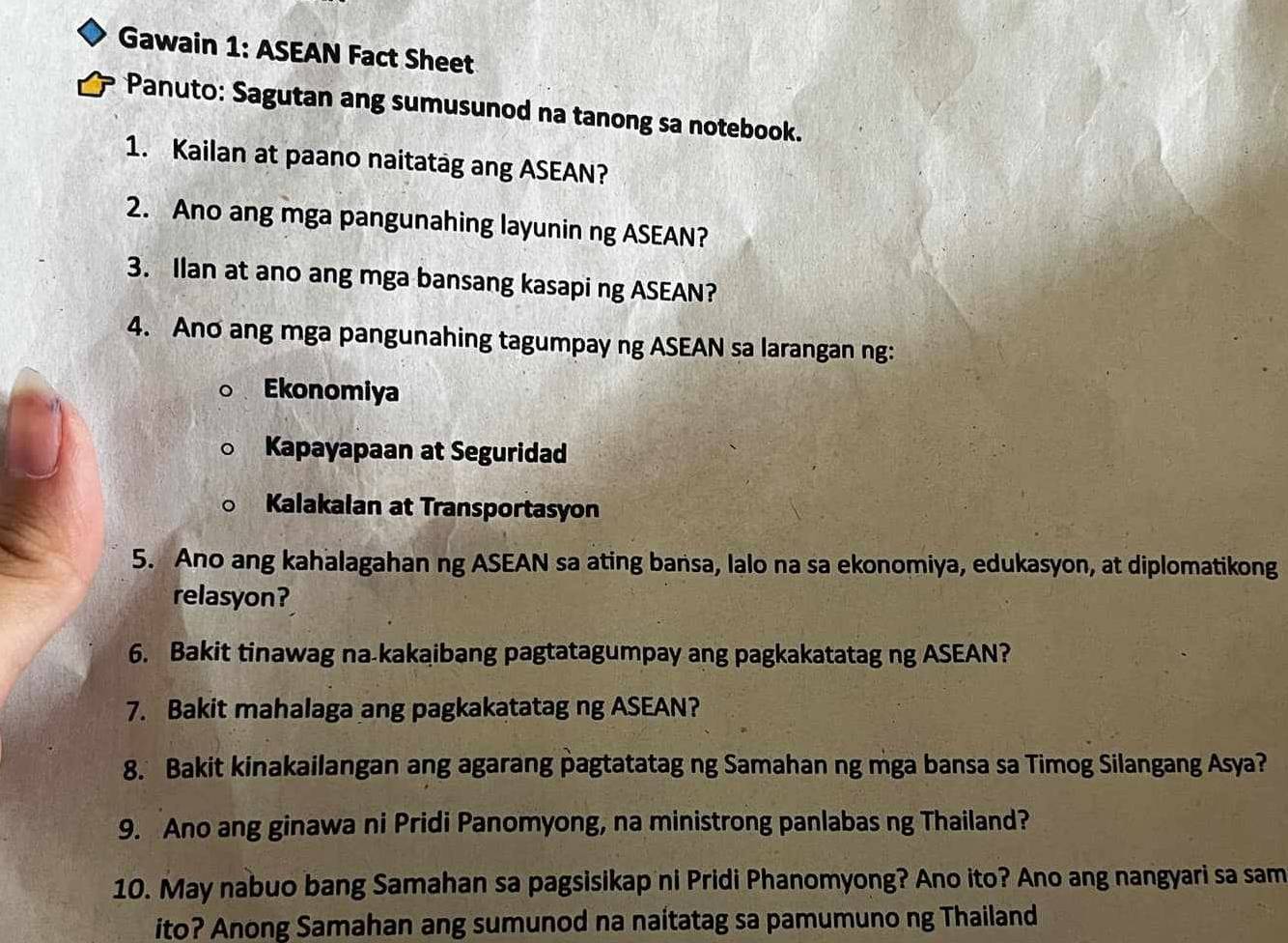 Gawain 1: ASEAN Fact Sheet
Panuto: Sagutan ang sumusunod na tanong sa notebook.
1. Kailan at paano naitatag ang ASEAN?
2. Ano ang mga pangunahing layunin ng ASEAN?
3. Ilan at ano ang mga bansang kasapi ng ASEAN?
4. Ano ang mga pangunahing tagumpay ng ASEAN sa larangan ng:
Ekonomiya
Kapayapaan at Seguridad
Kalakalan at Transportasyon
5. Ano ang kahalagahan ng ASEAN sa ating bansa, Ialo na sa ekonomiya, edukasyon, at diplomatikong
relasyon?
6. Bakit tinawag na-kakaibang pagtatagumpay ang pagkakatatag ng ASEAN?
7. Bakit mahalaga ang pagkakatatag ng ASEAN?
8. Bakit kinakailangan ang agarang pagtatatag ng Samahan ng mga bansa sa Timog Silangang Asya?
9. Ano ang ginawa ni Pridi Panomyong, na ministrong panlabas ng Thailand?
10. May nabuo bang Samahan sa pagsisikap ni Pridi Phanomyong? Ano ito? Ano ang nangyari sa sam
ito? Anong Samahan ang sumunod na naitatag sa pamumuno ng Thailand