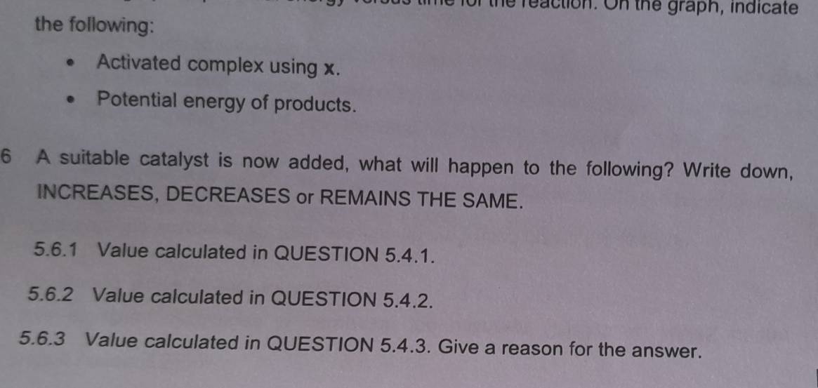 reaction. On the graph, indicate 
the following: 
Activated complex using x. 
Potential energy of products. 
6 A suitable catalyst is now added, what will happen to the following? Write down, 
INCREASES, DECREASES or REMAINS THE SAME. 
5.6.1 Value calculated in QUESTION 5.4.1. 
5.6.2 Value calculated in QUESTION 5.4.2. 
5.6.3 Value calculated in QUESTION 5.4.3. Give a reason for the answer.