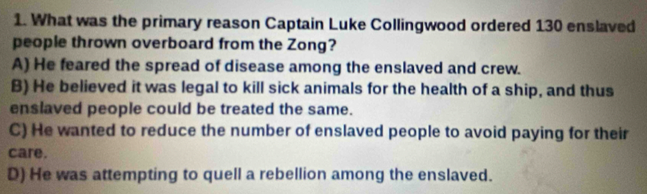 What was the primary reason Captain Luke Collingwood ordered 130 enslaved
people thrown overboard from the Zong?
A) He feared the spread of disease among the enslaved and crew.
B) He believed it was legal to kill sick animals for the health of a ship, and thus
enslaved people could be treated the same.
C) He wanted to reduce the number of enslaved people to avoid paying for their
care.
D) He was attempting to quell a rebellion among the enslaved.