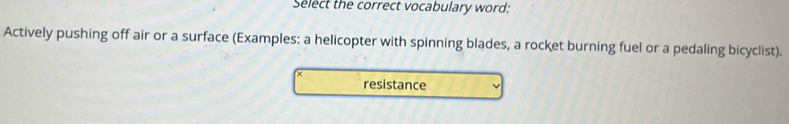 Select the correct vocabulary word:
Actively pushing off air or a surface (Examples: a helicopter with spinning blades, a rocket burning fuel or a pedaling bicyclist).
resistance