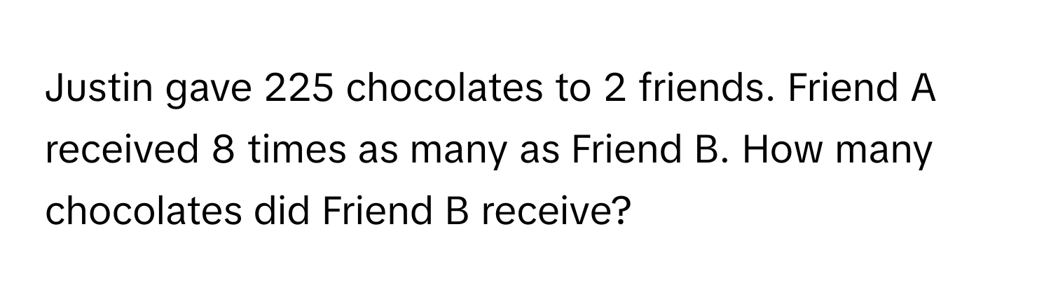 Justin gave 225 chocolates to 2 friends. Friend A received 8 times as many as Friend B. How many chocolates did Friend B receive?