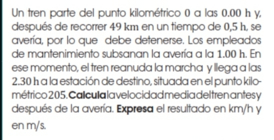 Un tren parte del punto kilométrico 0 a las 0.00 h y, 
después de recorrer 49 km en un tiempo de 0,5 h, se 
avería, por lo que debe detenerse. Los empleados 
de mantenimiento subsanan la avería a la 1.00 h. En 
ese momento, el tren reanuda la marcha y llega a las
2.30 h a la estación de destino, situada en el punto kilo- 
métrico 205. Cal cula la ve locidad media del tren antes y
después de la avería. Expresa el resultado en km/h y 
en m/s.