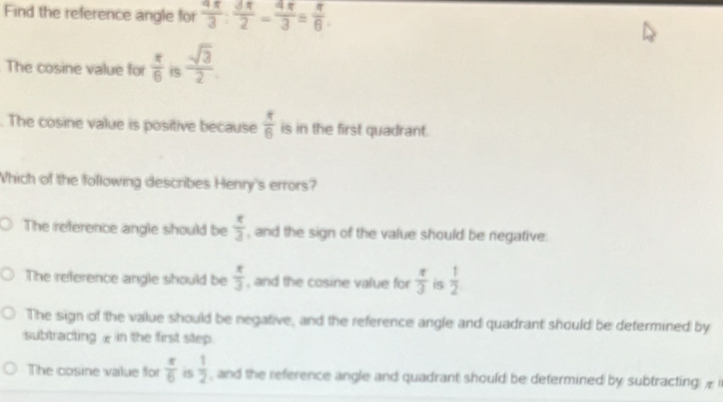 Find the reference angle for  4π /3 : 3π /2 - 4π /3 = π /6 . 
The cosine value for  π /6  is  sqrt(3)/2 . 
. The cosine value is positive because  π /6  is in the first quadrant.
Which of the following describes Henry's errors?
The reference angle should be  π /3  , and the sign of the value should be negative.
The reference angle should be  π /3  , and the cosine value for  π /3  is  1/2 
The sign of the value should be negative, and the reference angle and quadrant should be defermined by
subtracting £ in the first step.
The cosine value for  π /6  i5  1/2  , and the reference angle and quadrant should be determined by subtracting Æ i