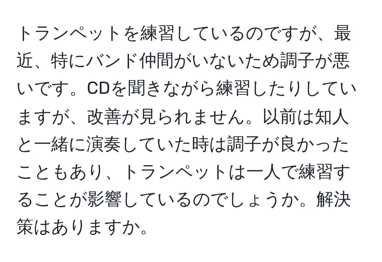 トランペットを練習しているのですが、最近、特にバンド仲間がいないため調子が悪いです。CDを聞きながら練習したりしていますが、改善が見られません。以前は知人と一緒に演奏していた時は調子が良かったこともあり、トランペットは一人で練習することが影響しているのでしょうか。解決策はありますか。