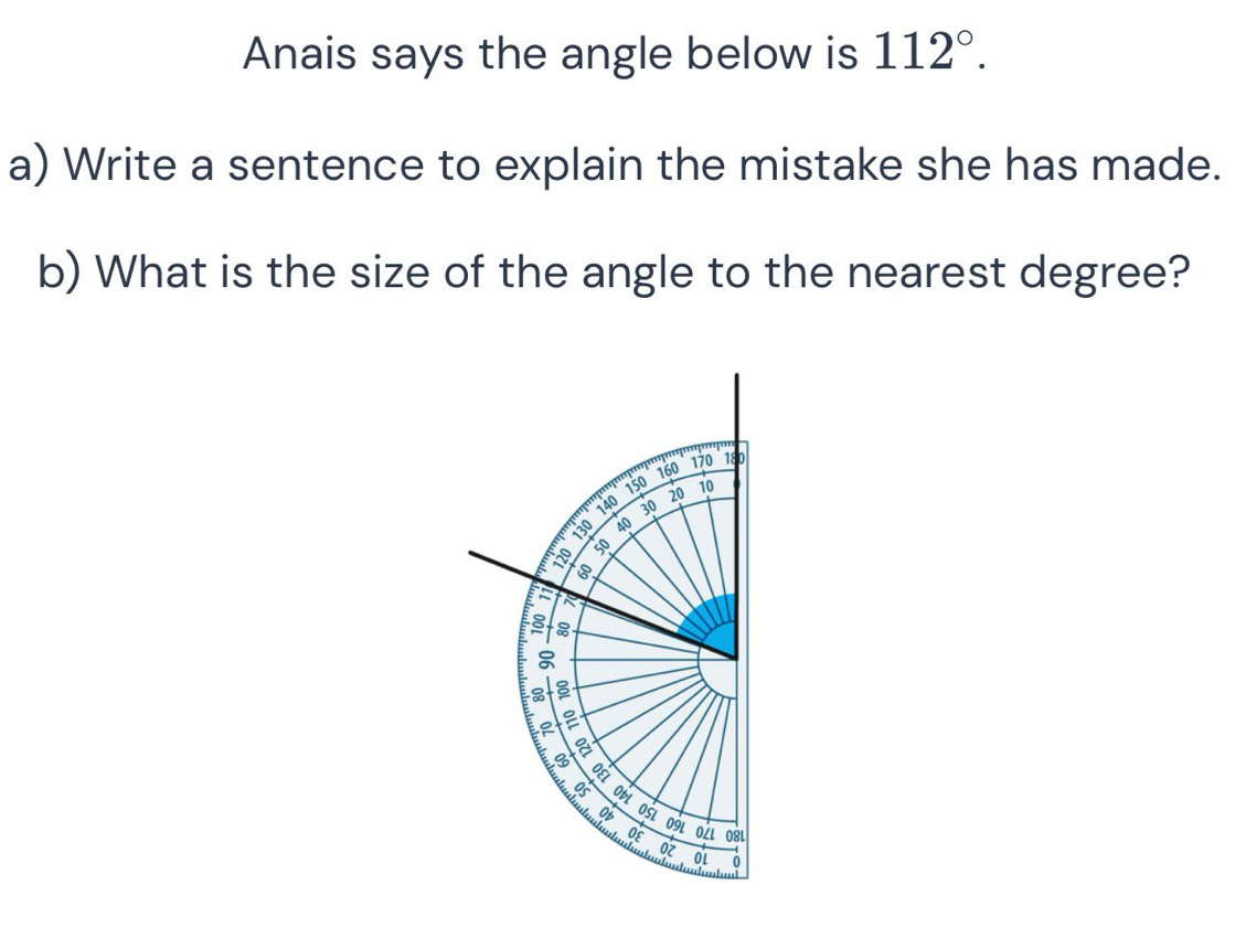 Anais says the angle below is 112°. 
a) Write a sentence to explain the mistake she has made. 
b) What is the size of the angle to the nearest degree?
160 170 180
140 150
20 10
30
a 40
a 50
8
8
I
3 ObL 
Ob OSL 
0E 09L oZι 08L 
ot 0