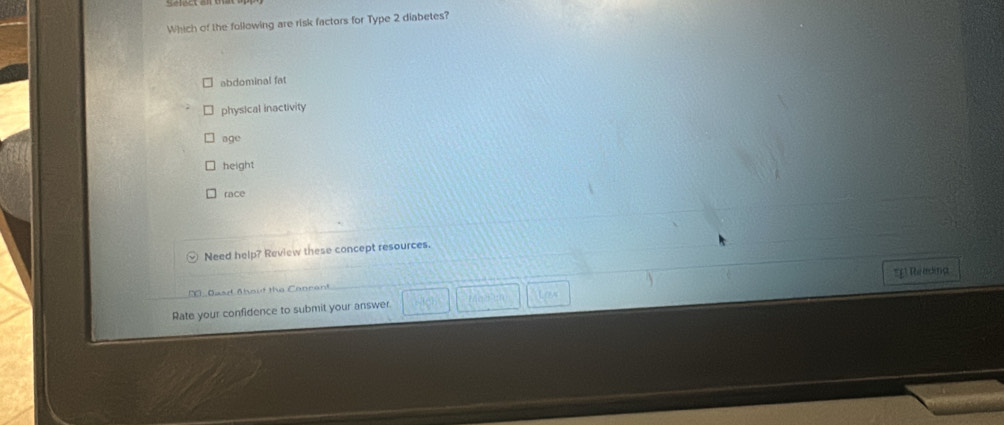 Which of the following are risk factors for Type 2 diabetes?
abdominal fat
physical inactivity
age
height
race
Need help? Review these concept resources.
Das Ahout the Conrent
Rate your confidence to submit your answer. *E Remina
