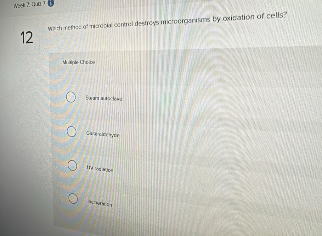 Week 7: Quiz 7
Which method of microbial control destroys microorganisms by oxidation of cells?
12
Multiple Choice
Steam autoclave
Glutaraldehyde
UV radiation
Incineration