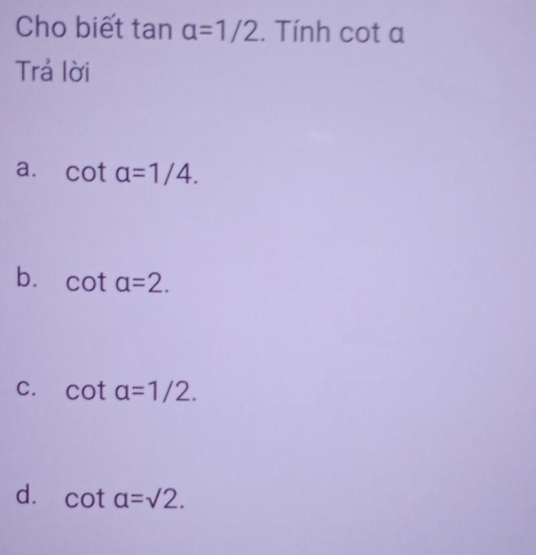 Cho biết tan a=1/2. Tính cot a
Trả lời
a. cot a=1/4.
b. cot a=2.
C. cot alpha =1/2.
d. cot alpha =sqrt(2).