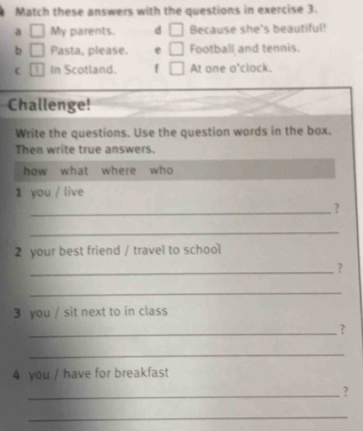 Match these answers with the questions in exercise 3. 
a □ My parents. d □ Because she's beautiful! 
b □ Pasta, please. e □ Football and tennis. 
C In Scotland. f □ At one o'clock. 
Challenge! 
Write the questions. Use the question words in the box. 
Then write true answers. 
how what where who 
1 you / live 
_? 
_ 
2 your best friend / travel to school 
_? 
_ 
3 you / sit next to in class 
_? 
_ 
4 you / have for breakfast 
_? 
_