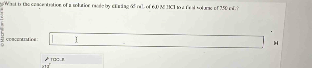 ≌What is the concentration of a solution made by diluting 65 mL of 6.0 M HCl to a final volume of 750 mL?
frac  n/2 0 concentration: 
1
M
TOOLS
* 10^y