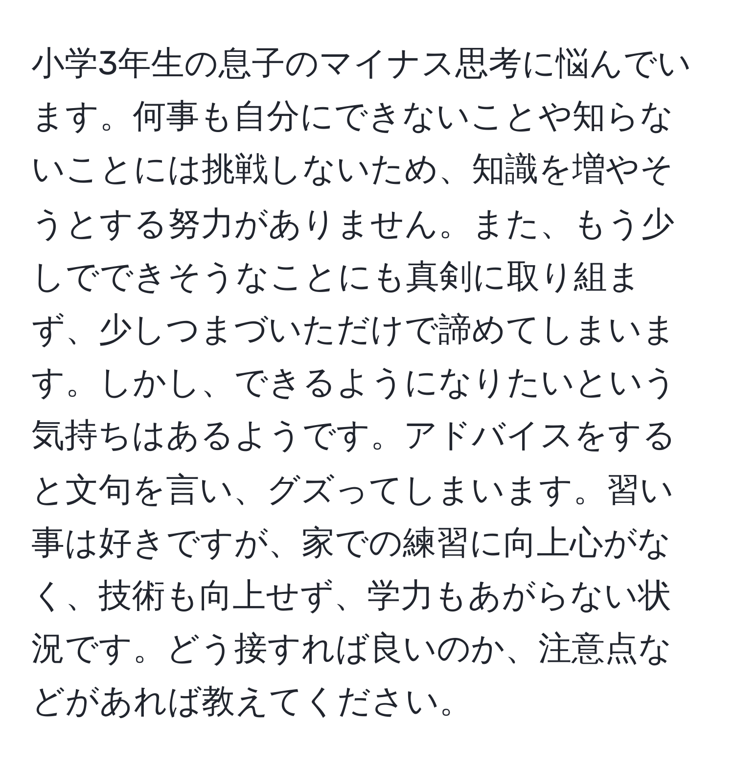 小学3年生の息子のマイナス思考に悩んでいます。何事も自分にできないことや知らないことには挑戦しないため、知識を増やそうとする努力がありません。また、もう少しでできそうなことにも真剣に取り組まず、少しつまづいただけで諦めてしまいます。しかし、できるようになりたいという気持ちはあるようです。アドバイスをすると文句を言い、グズってしまいます。習い事は好きですが、家での練習に向上心がなく、技術も向上せず、学力もあがらない状況です。どう接すれば良いのか、注意点などがあれば教えてください。