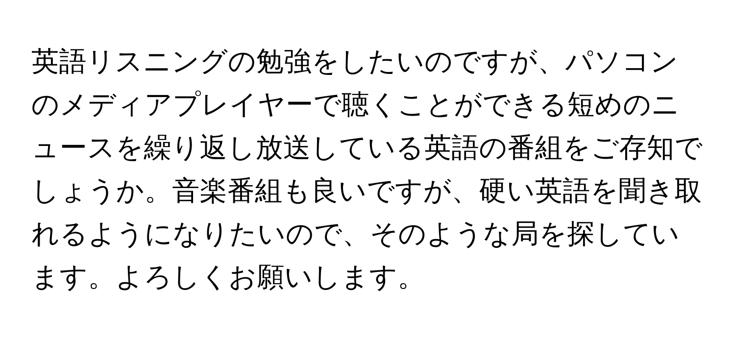 英語リスニングの勉強をしたいのですが、パソコンのメディアプレイヤーで聴くことができる短めのニュースを繰り返し放送している英語の番組をご存知でしょうか。音楽番組も良いですが、硬い英語を聞き取れるようになりたいので、そのような局を探しています。よろしくお願いします。