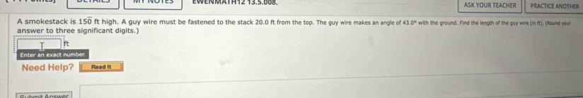 EWENMATHT2 13.5.008. ASK YOUR TEACHER PRACTICE ANOTHER 
A smokestack is 15overline 0 ft high. A guy wire must be fastened to the stack 20.0 ft from the top. The guy wire makes an angle of 43.0° with the ground. Find the length of the guy wire (in ft). (Round your 
answer to three significant digits.) 
T ft
Enter an exact number 
Need Help? Read It