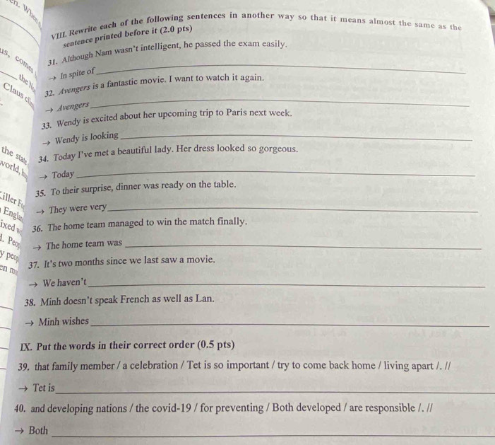 When 
VM Rewrite each of the following sentences in another way so that it means almost the same as the 
sentence printed before it (2.0 pts) 
31. Although Nam wasn’t intelligent, he passed the exam easily. 
_ 
s, come 
→ In spite of 
_ 
the N 
32. Avengers is a fantastic movie. I want to watch it again. 
Clausc → Avengers_ 
33. Wendy is excited about her upcoming trip to Paris next week. 
→ Wendy is looking_ 
the sta 34. Today I’ve met a beautiful lady. Her dress looked so gorgeous. 
world, h → Today_ 
35. To their surprise, dinner was ready on the table. 
ille 
→ They were very_ 
Engla 
ixed w 36. The home team managed to win the match finally. 
1 Peo → The home team was_ 
ypeop 
en m 
37. It’s two months since we last saw a movie. 
We haven’t_ 
_ 
38. Minh doesn’t speak French as well as Lan. 
_ 
Minh wishes_ 
IX. Put the words in their correct order (0.5 pts) 
39. that family member / a celebration / Tet is so important / try to come back home / living apart /. // 
Tet is_ 
40. and developing nations / the covid-19 / for preventing / Both developed / are responsible /. // 
Both_