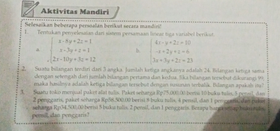 Aktivitas Mandiri
Selesaikan beberapa persoalan berikut secara mandiri!
1. Tentukan penyelesaian dari sistem persamaan linear tiga variabel berikut.
a. beginarrayl x-8y+2z=1 x-3y+z=1 2x-10y+3z=12endarray. beginarrayl 4x-y+2z=10 -x+2y+z=6 3x+3y+2z=23endarray.
b.
2. Suatu bilangan terdiri dari 3 angka. Jumlah ketiga angkanya adalah 24. Bilangan ketiga sama
dengan setengah dari jumlah bilangan pertama dan kedua. ʃika bilangan tersebut dikurangi 99,
maka hasilnya adalah ketiga bilangan tersebut dengan susunan terbalik. Bilangan apakah itu?
3. Suatu toko menjual paket alat tulis. Paket seharga Rp75.000.00 berisi 10 buku tulis, 5 pensil, dan
2 penggaris, paket séharga Rp58.500.00 berisi 8 buku tulis, 4 pensil, dan 1 penggaris, dan paket
scharga Rp34.500,00 berisi 5 buku tulis, 2 pensil, dan 1 penggaris. Berapa harga selap buku tulis.
pensil, dan penggaris?