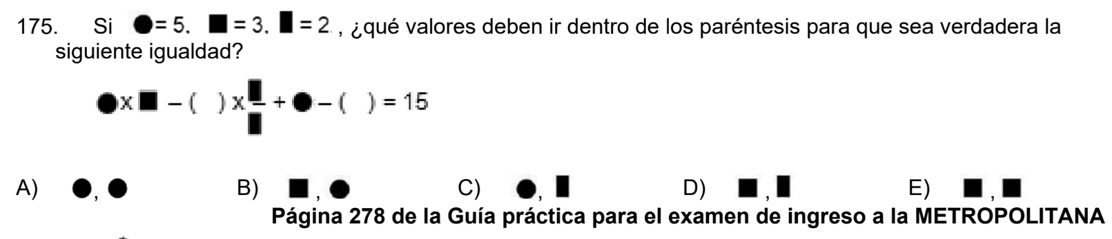 Si □ =5.□ =3.□ =2 , ¿qué valores deben ir dentro de los paréntesis para que sea verdadera la
siguiente igualdad?
* □ -()*  □ /□  +bigcirc -()=15
A)
B)
C)
D)
E)
Página 278 de la Guía práctica para el examen de ingreso a la METROPOLITANA