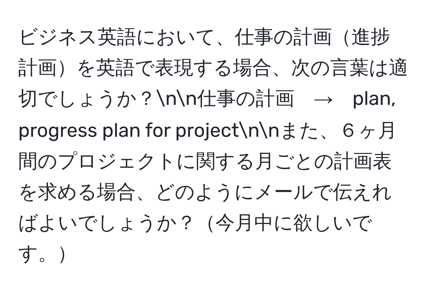 ビジネス英語において、仕事の計画進捗計画を英語で表現する場合、次の言葉は適切でしょうか？nn仕事の計画　→　plan, progress plan for projectnnまた、６ヶ月間のプロジェクトに関する月ごとの計画表を求める場合、どのようにメールで伝えればよいでしょうか？今月中に欲しいです。