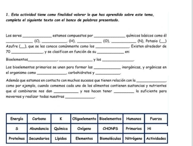 Esta actividad tiene como finalidad valorar lo que has aprendido sobre este tema, 
completa el siguiente texto con el banco de palabras presentado. 
Los seres_ estamos compuestos por_ químicos básicos como él 
_(C), _ (H), _(O), _(N), Potasio (_ ) 
Azufre (_ ), que se les conoce comúnmente como los _ Existen alrededor de 
70_ , y se clasifican en función de su _en: 
Bioelementos_ _y los_ 
Los bioelementos primarios se unen para formar las _inorgánicas, y orgánicas en 
el organismo como _ carbohidratos y_ 
Además que estamos en contacto con muchos sucesos que tienen relación con la_ 
como por ejemplo, cuando comemos cada uno de los alimentos contienen sustancias y nutrientes 
que al combinarse nos dan _y nos hacen tener _la suficiente para 
movernos y realizar todas nuestras_ 
..