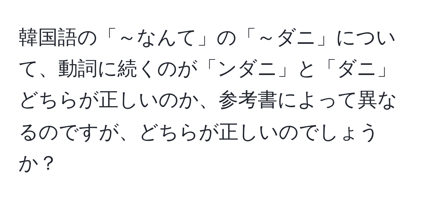 韓国語の「～なんて」の「～ダニ」について、動詞に続くのが「ンダニ」と「ダニ」どちらが正しいのか、参考書によって異なるのですが、どちらが正しいのでしょうか？