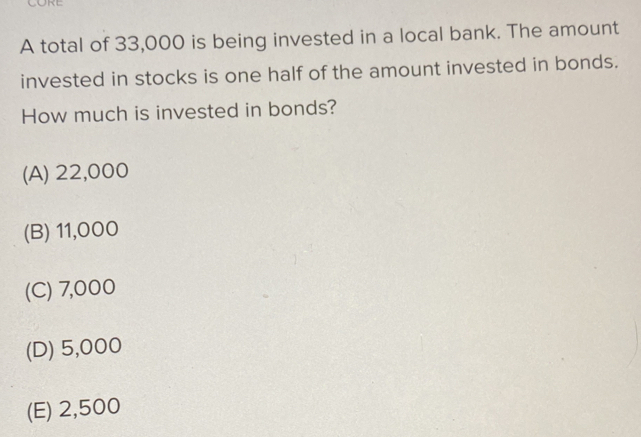 A total of 33,000 is being invested in a local bank. The amount
invested in stocks is one half of the amount invested in bonds.
How much is invested in bonds?
(A) 22,000
(B) 11,000
(C) 7,000
(D) 5,000
(E) 2,500