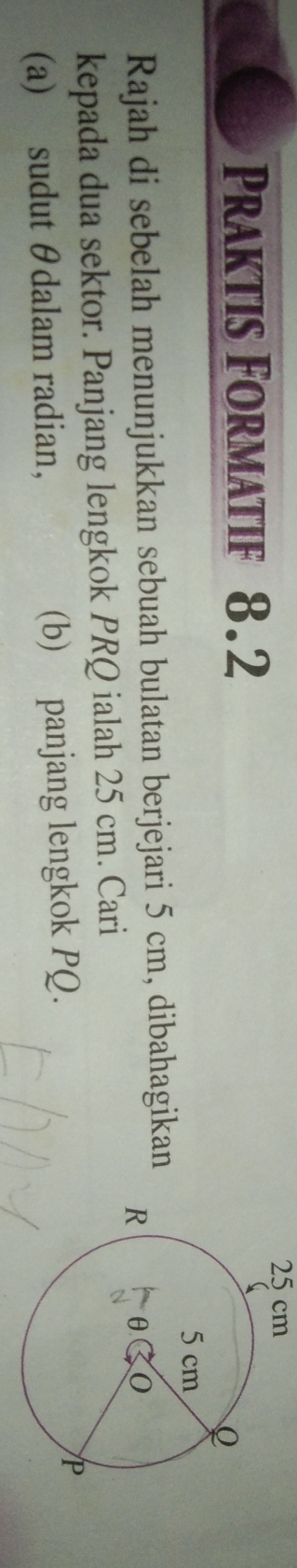 25 cm
Praktis Formatif 8.2
Rajah di sebelah menunjukkan sebuah bulatan berjejari 5 cm, dibahagikan 
kepada dua sektor. Panjang lengkok PRQ ialah 25 cm. Cari 
(a) sudut θdalam radian, (b) panjang lengkok PQ.