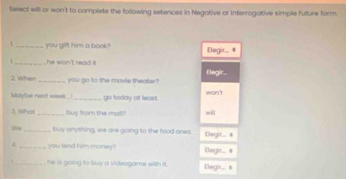 Select will or won't to complete the following setences in Negative or Interrogative simple future form.
1 _you gift him a book? Elegir...
|_ , he won't read it
Elegir...
2. When _you go to the movie theater?
Maybe next week , ! _go today at least. won't
3. What _buy from the mall? will
We _buy anything, we are going to the food area. Elegir... ¢
_you lend him money? Elegir.... 
1 _, he is going to buy a videogame with it . Elegir.