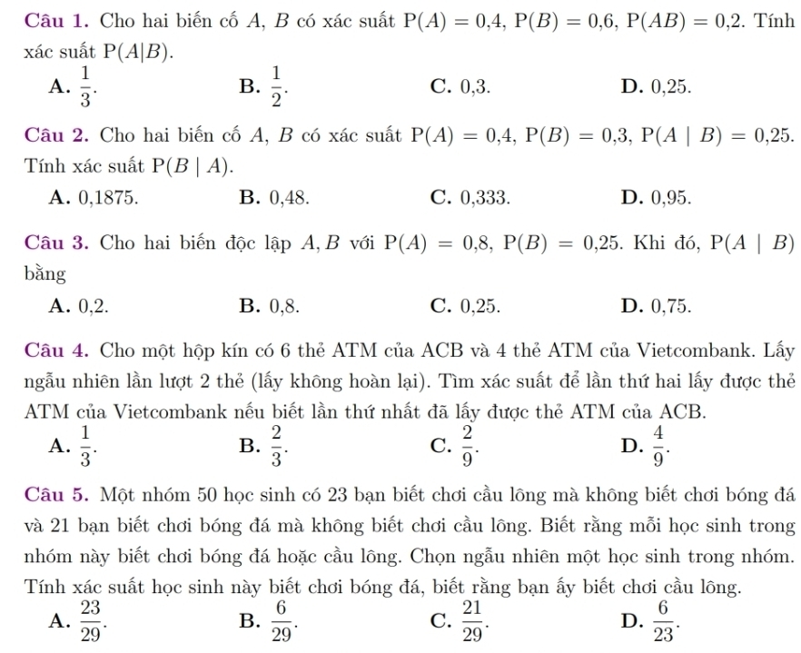 Cho hai biến cố A, B có xác suất P(A)=0,4,P(B)=0,6,P(AB)=0,2. Tính
xác suất P(A|B).
B.
A.  1/3 .  1/2 . C. 0,3. D. 0,25.
Câu 2. Cho hai biến cố A, B có xác suất P(A)=0,4,P(B)=0,3,P(A|B)=0,25.
Tính xác suất P(B|A).
A. 0,1875. B. 0,48. C. 0,333. D. 0,95.
Câu 3. Cho hai biến độc l apA,B với P(A)=0,8,P(B)=0,25. Khi đó, P(A|B)
bǎng
A. 0,2. B. 0,8. C. 0,25. D. 0,75.
Câu 4. Cho một hộp kín có 6 thẻ ATM của ACB và 4 thẻ ATM của Vietcombank. Lấy
ngẫu nhiên lần lượt 2 thẻ (lấy không hoàn lại). Tìm xác suất để lần thứ hai lấy được thẻ
ATM của Vietcombank nếu biết lần thứ nhất đã lấy được thẻ ATM của ACB.
A.  1/3 .  2/3 .  2/9 .  4/9 .
B.
C.
D.
Câu 5. Một nhóm 50 học sinh có 23 bạn biết chơi cầu lông mà không biết chơi bóng đá
và 21 bạn biết chơi bóng đá mà không biết chơi cầu lông. Biết rằng mỗi học sinh trong
nhóm này biết chơi bóng đá hoặc cầu lông. Chọn ngẫu nhiên một học sinh trong nhóm.
Tính xác suất học sinh này biết chơi bóng đá, biết rằng bạn ấy biết chơi cầu lông.
A.  23/29 .  6/29 .  21/29 . D.  6/23 .
B.
C.