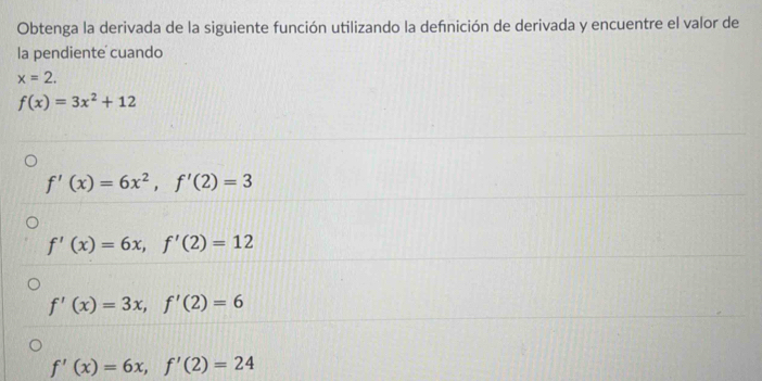 Obtenga la derivada de la siguiente función utilizando la defnición de derivada y encuentre el valor de
la pendiente cuando
x=2.
f(x)=3x^2+12
f'(x)=6x^2, f'(2)=3
f'(x)=6x, f'(2)=12
f'(x)=3x, f'(2)=6
f'(x)=6x, f'(2)=24