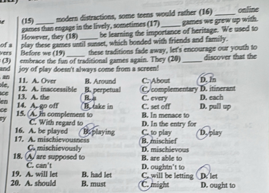 (15)_ modern distractions, some teens would rather (16) _online
games than engage in the lively, sometimes (17)_ games we grew up with.
However, they (18) be learning the importance of heritage. We used to
of a play these games until sunset, which bonded with friends and family.
vers Before we (19) these traditions fade away, let's encourage our youth to
(3) embrace the fun of traditional games again. They (20)_ discover that the
and joy of play doesn't always come from a screen!
an 11. A. Over B. Around C. About D. In
le, 12. A. inaccessible B. perpetual Ccomplementary D. itinerant
ce 13. A. the B.a C. every D. each
en 14. A. go off B. take in C. set off D. pull up
ce 15. (A. In complement to B. In menace to
cy C. With regard to D. In the entry for
16. A. be played B. playing C. to play D. play
17. A. mischievousness B. mischief
C. mischievously D. mischievous
18. A are supposed to B. are able to
C. can’t D. oughtn’t to
19. A. will let B. had let C. will be letting D. let
20. A. should B. must C. might D. ought to