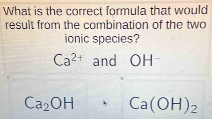 What is the correct formula that would
result from the combination of the two
ionic species?
Ca^(2+) and OH -
A
Ca_2OH
Ca(OH)_2