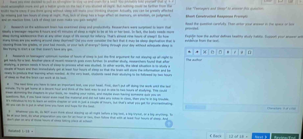 lave you ever eeesed to pull as all-nunter to stay up and cram for a test? You probably told yourself that
could accomplsh more and get a better grade on the test if you studied all night. But nothing could be further from the
thiht harre crey it you think going without sleep will make your thinking sharpen Actually, you can be greatly affected Use "Teenagers and Sleep" to answer this question
by msing just two hours of sleep at night. Plus, lack of sleep has a huge effect on memory, on emotion, on judgment, Short Constructed Response Prompt
and on reaction time. Lack of sleep can even make you gain weight ! flead the question carefully. Then enter your answer in the space or box
2 Ressarch on the adolescent brai has examined sleep and productivity. Researchers were surprised to learn that
kleally a teenager requires 6 hours and 45 minutes of sleep a night to be at his or her best. In fact, the body needs more provided.
seep durng adolescence than at any other stage of life except for infancy. That's almost nine hours of sleep!! So how Explifin how the author defines healthy study habits. Support your answer st
many times are you walking around sleep deprived? Did you ever consider the fact that it may be sleep deprivation that is evidence from the text.
causing those low grades, or your bad moods, or your lack of energy? Going through your day without adequate sleep is
like trying to start a car that doesn't have any gas. ^  ^ B 1 u Ω
3 Research on teenagers' optimum number of hours of sleep is just the first argument for not staying up all night to
get ready for a test. Another piece of recent research goes even further. In another study, researchers found that after The author
studying, a person needs 4 hours of sleep to process what was studied. In other words, the ideal situation is to study a
couple of hours and then immediately get at least four hours of sleep so that the brain will store the information and be
ready to produce that learning when needed. At the very least, students need their studying to be followed by two hours
of sleep so that the brain can work at its best.
4 The next time you have to take an important test, use your head. First, don't put off doing the work until the last
minute. Try to get home at a decent hour and think of the best way to put in one to two hours of studying. This could
mean skimming the chapters in your book, re- reading your notes, and maybe even having someone quiz you on
questions. But, if you have never even read the material and did not take any notes in class, then you're in big trouble.
It's rdiculous to try to learn an entire chapter or unit in just a couple of hours, but that's what you get for procrastinating.
All you can do is put in what time you have and hope for the best. Charactors: 9 of 1750
5 Whatever you do, do NOT even think about staying up all night before a big test, a big tryout, or a big anything. To
be at your best, do what preparation you can for an hour or two, then follow that with at least four hours of sleep. And
don't pian on any of those hours of sleep taking place at school!
Related 1-18 12 of 18 Next> Review/End
< Back