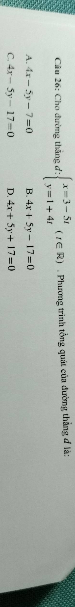 Cho đường thắng d: beginarrayl x=3-5t y=1+4tendarray.  (t∈ R). Phương trình tổng quát của đường thẳng đ là:
A. 4x-5y-7=0 B. 4x+5y-17=0
C. 4x-5y-17=0 D. 4x+5y+17=0