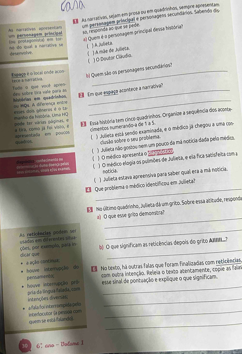 As narrativas, sejam em prosa ou em quadrinhos, sempre apresentam
As narrativas apresentam um personagem principal e personagens secundários. Sabendo dis-
um personagem principal so, responda ao que se pede.
(ou protagonista) em tor- a) Quem é o personagem principal dessa história?
no do qual a narrativa se ( ) A Julieta.
desenvolve. ( ) A mãe de Julieta.
 ) O Doutor Cláudio.
b) Quem são os personagens secundários?
Espaço é o local onde acon-
tece a narrativa.
Tudo o que você apren-
deu sobre tira vale para as
_
histórias em quadrinhos, 2 Em que espaço acontece a narrativa?
ou HQs. A diferença entre
esses dois gêneros é o ta-
manho da história. Uma HQ
pode ter várias páginas, e   Essa história tem cinco quadrinhos. Organize a sequência dos aconte-
a tira, como já foi visto, é
apresentada em poucos cimentos numerando-a de 1 a 5.
quadros.  ) Julieta está sendo examinada, e o médico já chegou a uma con-
clusão sobre o seu problema.
( ) Julieta não gostou nem um pouco da má notícia dada pelo médico.
determinação duma doença pelos ( ) O médico apresenta o diagnóstico.
diagnóstico: conhecimento ou (
seus sintomas, sinais e/ou exames. ) O médico elogia os pulmões de Julieta, e ela fica satisfeita com a
notícia.
( ) Julieta estava apreensiva para saber qual era a má notícia.
_
4 Que problema o médico identificou em Julieta?
No último quadrinho, Julieta dá um grito. Sobre essa atitude, responda
_
a) O que esse grito demonstra?
As reticências podem ser
usadas em diferentes situa-
_
_
ções, por exemplo, para in- b) O que significam as reticências depois do grito AIIIIII...?
dicar que
a ação continua;
houve interrupção do G No texto, há outras falas que foram finalizadas com reticências,
pensamento; com outra intenção. Releia o texto atentamente, copie as falas
houve interrupção pró- esse sinal de pontuação e explique o que significam.
pria da língua falada, com
_
intenções diversas;
a fala foi interrompida pelo
_
interlocutor (a pessoa com_
_
quem se está falando).
30 ) 6°ano - Volume 1