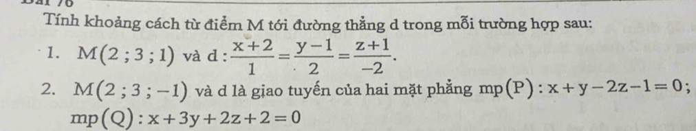 Tính khoảng cách từ điểm M tới đường thẳng d trong mỗi trường hợp sau: 
1. M(2;3;1) và d :  (x+2)/1 = (y-1)/2 = (z+1)/-2 . 
2. M(2;3;-1) và d là giao tuyến của hai mặt phẳng mp(P) : x+y-2z-1=0. 
mp(Q): x+3y+2z+2=0