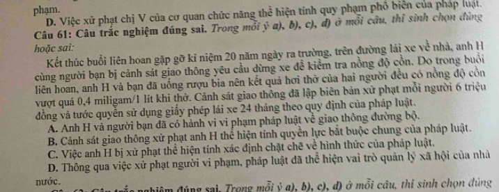 phạm.
D. Việc xử phạt chị V của cơ quan chức năng thể hiện tỉnh quy phạm phố biên của pháp luật.
Câu 61: Câu trắc nghiệm đúng sai. Trong mỗi ý a), b), c), đ) ở mổi cầu, thỉ sinh chọn đùng
hoặc sai:
Kết thúc buổi liên hoan gặp gỡ kỉ niệm 20 năm ngày ra trường, trên đường lải xe về nhà, anh H
cùng người bạn bị cảnh sát giao thông yêu cầu dừng xe đề kiểm tra nồng độ cồn. Do trong buổi
liên hoan, anh H và bạn đã uống rượu bia nên kết quả hơi thờ của hai người đều có nồng độ cồn
vượt quá 0, 4 miligam/ 1 lít khi thở. Cảnh sát giao thông đã lập biên bản xử phạt mồi người 6 triệu
đồng và tước quyền sử dụng giấy phép lái xe 24 tháng theo quy định của pháp luật.
A. Anh H và người bạn đã có hành vi vi phạm pháp luật về giao thông đường bộ.
B. Cảnh sát giao thông xử phạt anh H thể hiện tính quyền lực bắt buộc chung của pháp luật.
C. Việc anh H bị xử phạt thể hiện tính xác định chặt chẽ về hình thức của pháp luật.
D. Thông qua việc xử phạt người vi phạm, pháp luật đã thể hiện vai trò quản lý xã hội của nhà
nước.
nghiêm đúng sai, Trong mỗi ỷ a), b), c), d) ở mỗi câu, thí sinh chọn đùng