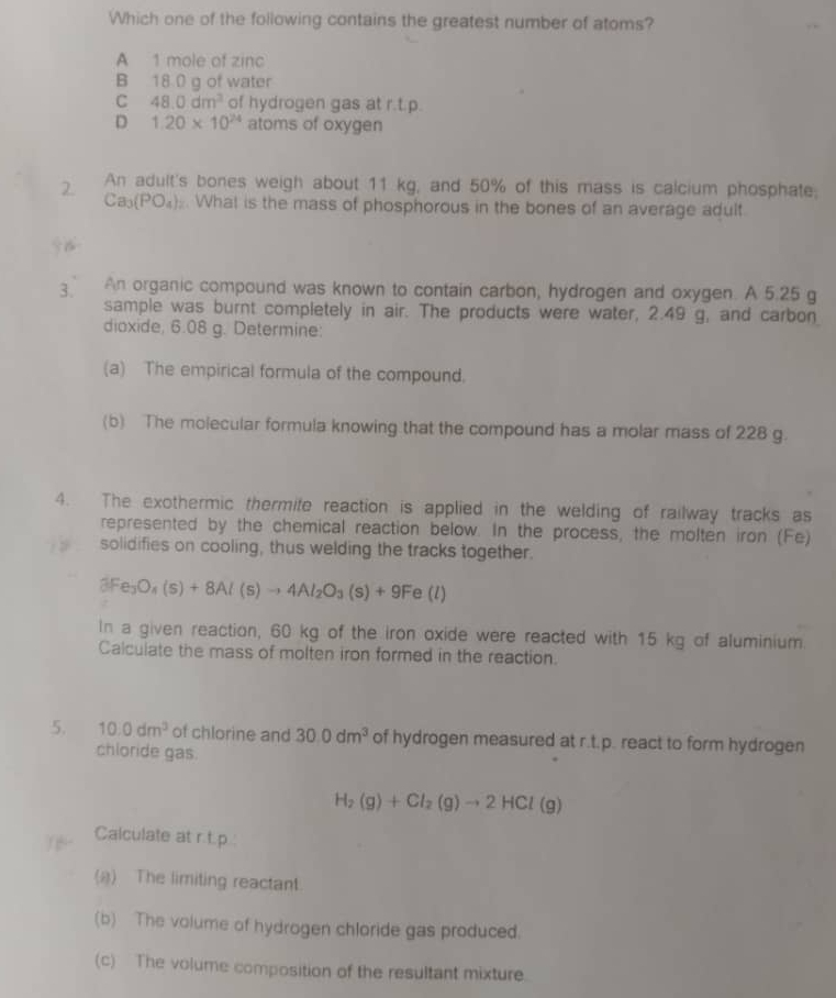 Which one of the following contains the greatest number of atoms?
A 1 mole of zinc
B 18.0 g of water
C 48.0dm^3 of hydrogen gas at r.t.p.
D 1.20* 10^(24) atoms of oxygen
2. An adult's bones weigh about 11 kg, and 50% of this mass is calcium phosphate;
Ca_3(PO_4). What is the mass of phosphorous in the bones of an average adult
3. An organic compound was known to contain carbon, hydrogen and oxygen. A 5.25 g
sample was burnt completely in air. The products were water, 2.49 g, and carbon
dioxide, 6.08 g. Determine:
(a) The empirical formula of the compound.
(b) The molecular formula knowing that the compound has a molar mass of 228 g.
4. The exothermic thermite reaction is applied in the welding of railway tracks as
represented by the chemical reaction below. In the process, the molten iron (Fe)
solidifies on cooling, thus welding the tracks together.
3Fe_3O_4(s)+8Al(s)to 4Al_2O_3(s)+9Fe(l)
In a given reaction, 60 kg of the iron oxide were reacted with 15 kg of aluminium.
Calculate the mass of molten iron formed in the reaction.
5. 10.0dm^3 of chlorine and 30.0dm^3 of hydrogen measured at r.t.p. react to form hydrogen
chloride gas.
H_2(g)+Cl_2(g)to 2HCl(g)
Calculate at r.t.p.:
(a) The limiting reactant.
(b) The volume of hydrogen chloride gas produced.
(c) The volume composition of the resultant mixture.