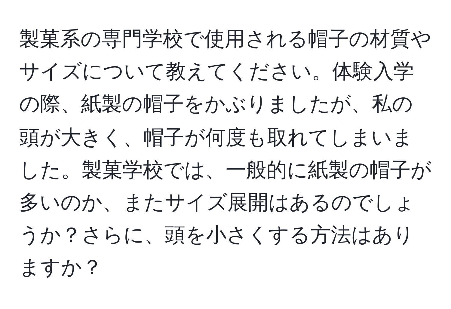 製菓系の専門学校で使用される帽子の材質やサイズについて教えてください。体験入学の際、紙製の帽子をかぶりましたが、私の頭が大きく、帽子が何度も取れてしまいました。製菓学校では、一般的に紙製の帽子が多いのか、またサイズ展開はあるのでしょうか？さらに、頭を小さくする方法はありますか？