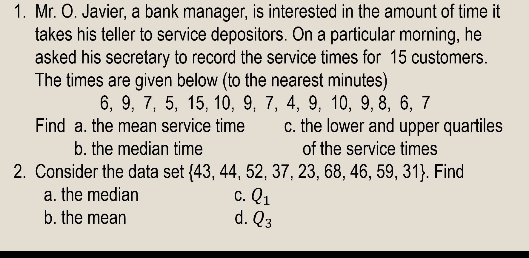 Mr. O. Javier, a bank manager, is interested in the amount of time it
takes his teller to service depositors. On a particular morning, he
asked his secretary to record the service times for 15 customers.
The times are given below (to the nearest minutes)
6, 9, 7, 5, 15, 10, 9, 7, 4, 9, 10, 9, 8, 6, 7
Find a. the mean service time c. the lower and upper quartiles
b. the median time of the service times
2. Consider the data set  43,44,52,37,23,68,46,59,31. Find
a. the median C. Q_1
b. the mean d. Q_3