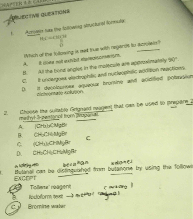 CHAPTER 9.0: CAR B 
OBJECTIVE QUESTIONS
t Acrolein has the following structural formula:
HC=CHCH
Which of the following is not true with regards to acrolein?
A. It does not exhibit stereoisomerism.
B. All the bond angles in the molecule are approximately 90°.
C. It undergoes electrophilic and nucleophilic addition reactions.
D. It decolourises aqueous bromine and acidified potassium
dichromate solution.
2. Choose the suitable Grignard reagent that can be used to prepare ?
methyl-3-pentanol from propanal.
A. (CH₃)₃CMgBr
B. CH₃CH₂MgBr
C. (CH₃)₂CHMgBr
D. CH₃CH₂CH₂MgBr
Butanal can be distinguished from butanone by using the followi
EXCEPT
Tollens' reagent
B. lodoform test
C. Bromine water