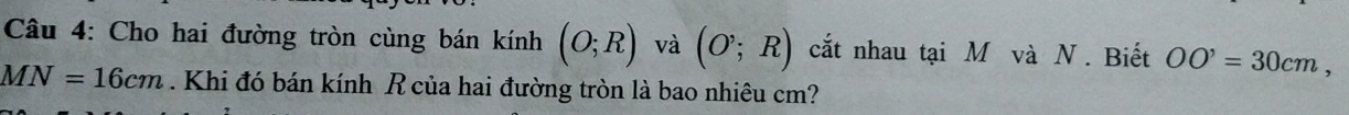 Cho hai đường tròn cùng bán kính (O;R) và (O;R) cắt nhau tại M và N. Biết OO^,=30cm,
MN=16cm. Khi đó bán kính R của hai đường tròn là bao nhiêu cm?