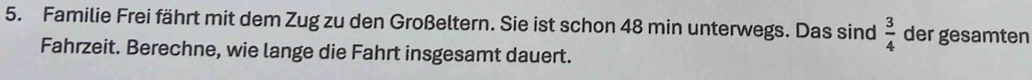 Familie Frei fährt mit dem Zug zu den Großeltern. Sie ist schon 48 min unterwegs. Das sind  3/4  der gesamten 
Fahrzeit. Berechne, wie lange die Fahrt insgesamt dauert.