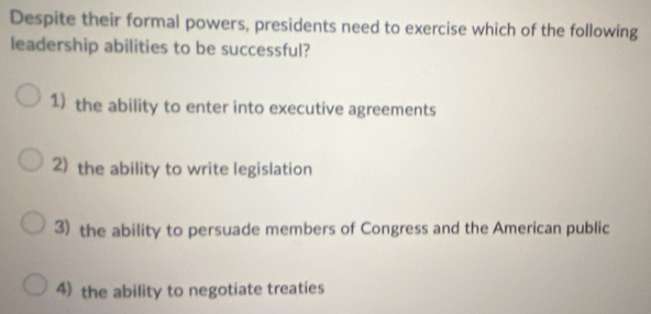 Despite their formal powers, presidents need to exercise which of the following
leadership abilities to be successful?
1) the ability to enter into executive agreements
2) the ability to write legislation
3) the ability to persuade members of Congress and the American public
4) the ability to negotiate treaties