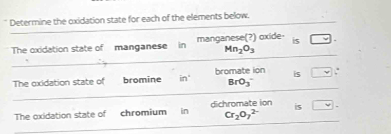 Determine the oxidation state for each of the elements below. 
The oxidation state of manganese in manganese(?) oxide- is □
Mn_2O_3
The oxidation state of bromine in" bromate ion is □°
BrO_3^(-
dichromate ion 
The oxidation state of chromium ₹ in Cr_2)O_7^(2-) is □ -