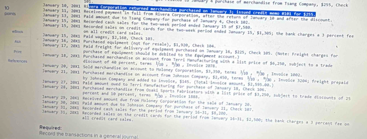 January 10, 20X1 Ri 1ad .
Huary 4 purchase of merchandise from Tsang Company, $255, Check
vera Corporation returned merchandise purchased on January 3; issued credit memo #101 for $255
10 January 11, 20X1 Received payment in full from Rivera Corporation, after the return of January 10 and after the discount.
January 13, 20X1 Paid amount due to Tsang Company-for purchase of January 4, Check 102.
points January 15, 20X1 Recorded cash sales for the two-week period ended January 15 of $7,580.
January 15, 20X1 Recorded sales on credit cards for the two-week period ended January 15, $1,305; the bank charges a 3 percent fee
on all credit card sales.
January 15, 20X1 Paid wages, $2,160, Check 103.
January 16, 20X1 Purchased equipment (not for resale), $1,920, Check 104.
January 17, 20X1 Paid freight for delivery of equipment purchased on January 16, $225, Check 105. (Note: Freight charges for
purchase of equipment should be debited to the Equipment account.)
January 18, 20X1 Purchased merchandise on account from Terri Manufacturing with a list price of $6,250, subject to a trade
discount of 40 percent, terms 1/10 , P30 , Invoice 2078.
January 20, 20X1 Sold merchandise on account to Moloney Corporation, $3,350, terms  10 , % , Invoice 1002.
January 21, 20X1 Purchased merchandise on account from Johnson Company, $2,450, terms ½10 , 30 , Invoice 3204; freight prepaid
by Johnson Company and added to invoice, $145. (Total invoice amount, $2,595.00.)
January 27, 20X1 Paid amount owed to Terri Manufacturing for purchase of January 18, Check 106.
January 28, 20X1 Purchased merchandise from Osaki Sports Fabricators with a list price of $3,250, subject to trade discounts of 25
percent and 10 percent, terms  , Invoice 1888.
January 29, 20X1 Received amount due from Moloney Corporation for the sale of January 20.
January 30, 20X1 Paid amount due to Johnson Company for purchase of January 21, Check 107.
January 31, 20X1 Recorded cash sales for the period from January 6-31, 55
January 31, 20X1 Recorded sales on the credit cards for the period from January ,200 . ; the bank charges a 3 percent fee on
all credit card sales.
16-31,$2,500
Required:
Record the transactions in a general journa!