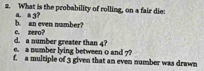 What is the probability of rolling, on a fair die: 
a. a 3? 
b. an even number? 
c. zero? 
d. a number greater than 4? 
e. a number lying between 0 and 7? 
f. a multiple of 3 given that an even number was drawn