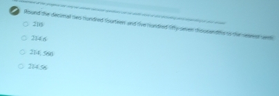 210
Round the decimall two hundred fourteen and live hundred lifty smen thousandths to the nearst tenth
214.6
214 560
214.56