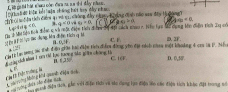 C Độ gathi hút nhau còn đựa ra xã thì đầy nhau.
D. Cha đi dữ kiện kết luận chúng hút hay đây nhau.
Cáu 8: Có lai diện tích điểm q1 và q2, chúng đây nhau, Khẳng định nao sau đây là đóng?
B. q_1<0</tex> và q_2>0, 11 9 a_1q_2>0.
1q_2<0</tex>, 
Cầu l0: Một diện tích điểm q và một điện tích điểm 24 đặt cách nhau r. Nếu lực lác dụng lên điện tích 2q có A. q_1>0 và q_2<0</tex>. 
lộ lớn là F thi lực tác dụng lên điện tích q là
B. 0,5F. C. F. D. 2F.
A. 0,25F.
Cầu 11: Lực tương tác tỉnh điện giữa hai điện tích điểm đứng yên đặt cách nhau một khoảng 4 cm là F. Nều
cể chúng cách nhau 1 cm thi lực tương tác giữa chứng là
B. 0,25F.
C. 16P. D. 0,5F.
Cu 12: Điện trường 14 A. 4F.
A. môi trường không khí quanh điện tích,
1 trôi trưởờng chứa các điện tích.
*= quanh điện tích, gắn với điện tích và tác dụng lực điện lên các điện tích khác đặt trong nó