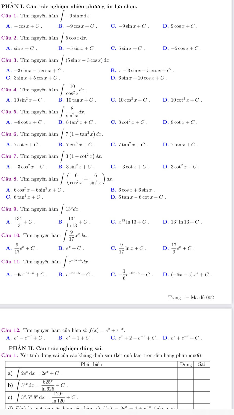 PHÀN I. Câu trắc nghiệm nhiều phương án lựa chọn.
Câu 1. Tìm nguyên hàm ∈t -9sin xdx.
A. -cos x+C. B. -9cos x+C. C. -9sin x+C. D. 9cos x+C.
Câu 2. Tìm nguyên hàm ∈t 5cos xdx.
A. sin x+C. B. -5sin x+C. C. 5sin x+C. D. -5cos x+C.
Cầu 3. Tìm nguyên hàm ∈t (5sin x-3cos x)dx.
A. -3sin x-5cos x+C. B. x-3sin x-5cos x+C.
C. 3sin x+5cos x+C. D. 6sin x+10cos x+C.
Câu 4. Tìm nguyên hàm ∈t  10/cos^2x dx.
A. 10sin^2x+C. B. 10tan x+C. C. 10cos^2x+C. D. 10cot^2x+C.
Câu 5. Tìm nguyên hàm ∈t  8/sin^2x dx.
A. -8cot x+C. B. 8tan^2x+C. C. 8cot^2x+C. D. 8cot x+C.
Câu 6. Tìm nguyên hàm ∈t 7(1+tan^2x)dx.
A. 7cot x+C. B. 7cos^2x+C. C. 7tan^2x+C. D. 7tan x+C.
Câu 7. Tìm nguyên hàm ∈t 3(1+cot^2x)dx.
A. -3cos^2x+C. B. 3sin^2x+C. C. -3cot x+C. D. 3cot^2x+C.
Câu 8. Tìm nguyên hàm ∈t ( 6/cos^2x + 6/sin^2x ) dx .
□ 
A. 6cos^2x+6sin^2x+C. B. 6 cos x+6sin x.
C. 6tan^2x+C. D. 6tan x-6 cot x+C.
Câu 9. Tìm nguyên hàm ∈t 13^xdx.
A.  13^x/13 +C. B.  13^x/ln 13 +C. C. x^(13)ln 13+C. D. 13^xln 13+C.
Câu 10. Tìm nguyên hàm ∈t  9/17 .e^xdx.
A.  9/17 e^x+C. B. e^x+C. C.  9/17 ln x+C. D.  17/9 e^x+C.
Câu 11. Tìm nguyên hàm ∈t e^(-6x-5)dx.
A. -6e^(-6x-5)+C. B. e^(-6x-5)+C. C. - 1/6 e^(-6x-5)+C. D. (-6x-5).e^x+C.
Trang 1-Ma đề 002
Câu 12. Tìm nguyên hàm của hàm số f(x)=e^x+e^(-x).
A. e^x-e^(-x)+C. B. e^x+1+C. C. e^x+2-e^(-x)+C. D. e^x+e^(-x)+C.
PHÀN II. Câu trắc nghiệm đúng sai.
Câu 1. Xét tính đúng-sai của các khẳng định sau (kết quả làm tròn đến hàng phần mười):