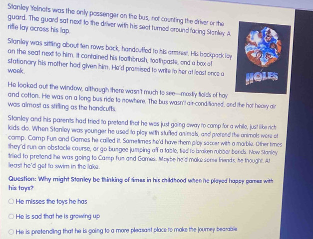 Stanley Yelnats was the only passenger on the bus, not counting the driver or the
guard. The guard sat next to the driver with his seat turned around facing Stanley. A
rifle lay across his lap.
Stanley was sitting about ten rows back, handcuffed to his armrest. His backpack lay
on the seat next to him. It contained his toothbrush, toothpaste, and a box of
stationary his mother had given him. He'd promised to write to her at least once a
week.
He looked out the window, although there wasn't much to see—mostly fields of hay
and cotton. He was on a long bus ride to nowhere. The bus wasn't air-conditioned, and the hot heavy air
was almost as stifling as the handcuffs.
Stanley and his parents had tried to pretend that he was just going away to camp for a while, just like rich
kids do. When Stanley was younger he used to play with stuffed animals, and pretend the animals were at
camp. Camp Fun and Games he called it. Sometimes he'd have them play soccer with a marble. Other times
they'd run an obstacle course, or go bungee jumping off a table, tied to broken rubber bands. Now Stanley
tried to pretend he was going to Camp Fun and Games. Maybe he’d make some friends, he thought. At
least he'd get to swim in the lake.
Question: Why might Stanley be thinking of times in his childhood when he played happy games with
his toys?
He misses the toys he has
He is sad that he is growing up
He is pretending that he is going to a more pleasant place to make the journey bearable