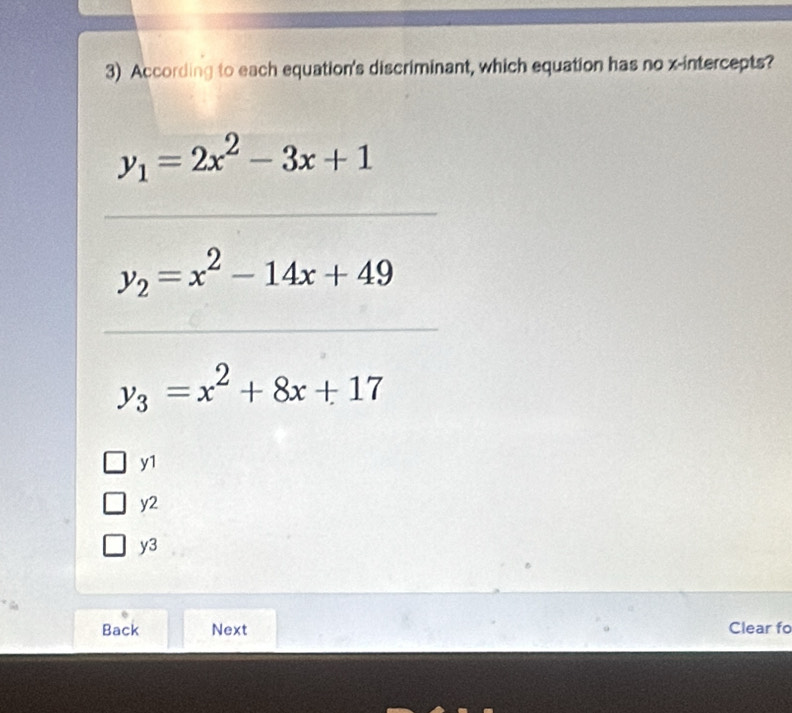 According to each equation's discriminant, which equation has no x-intercepts?
y_1=2x^2-3x+1
y_2=x^2-14x+49
y_3=x^2+8x+17
y1
y2
y3
Back Next Clear fo